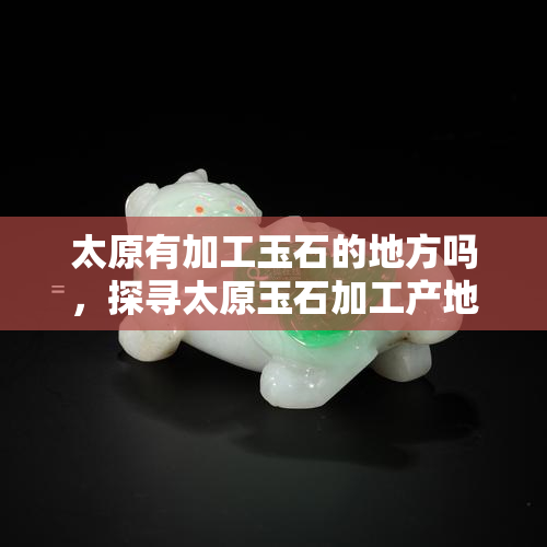 太原有加工玉石的地方吗，探寻太原玉石加工产地，揭秘精美玉器制作过程