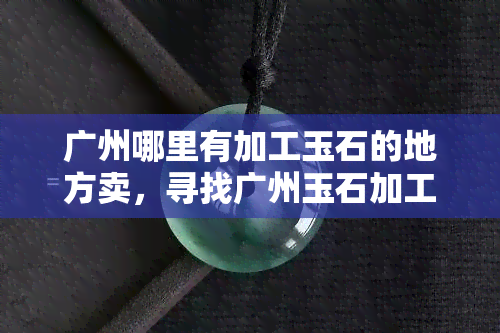 广州哪里有加工玉石的地方卖，寻找广州玉石加工销售地，哪里有？