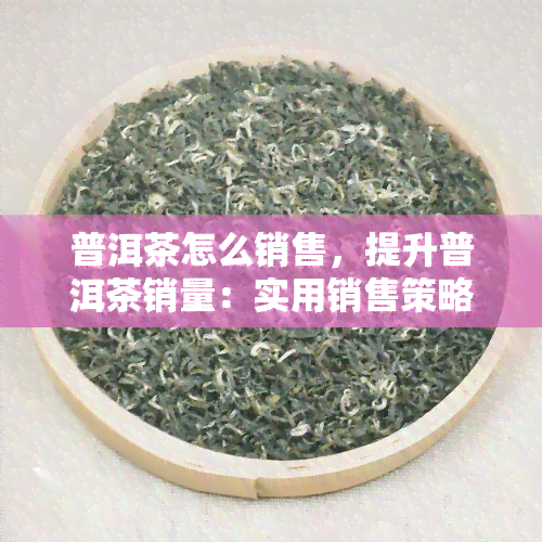 普洱茶怎么销售，提升普洱茶销量：实用销售策略与技巧