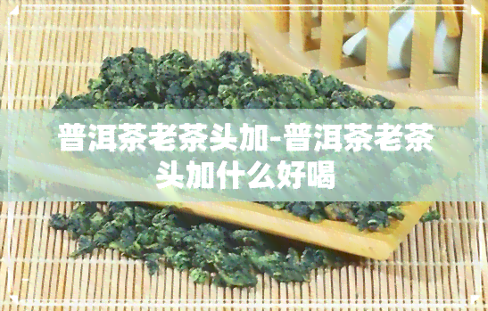 普洱茶老茶头加-普洱茶老茶头加什么好喝