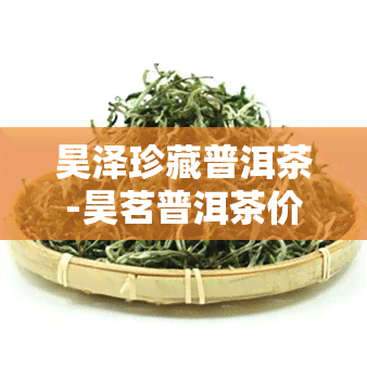 昊泽珍藏普洱茶-昊茗普洱茶价格表