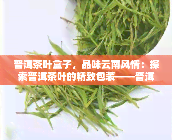 普洱茶叶盒子，品味云南风情：探索普洱茶叶的精致包装——普洱茶叶盒子