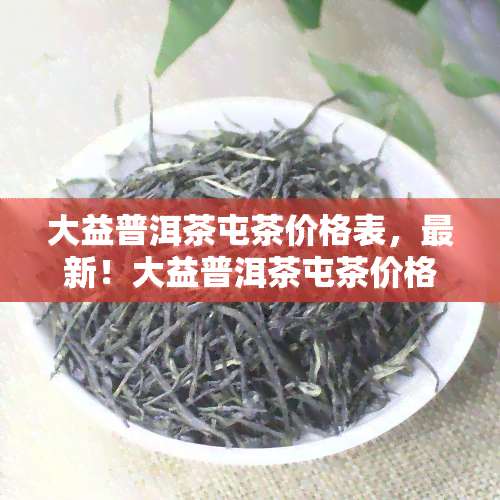 大益普洱茶屯茶价格表，最新！大益普洱茶屯茶价格表全览