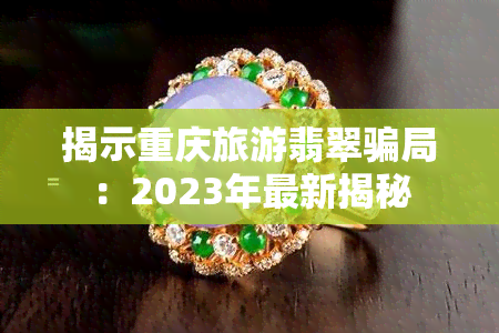 揭示重庆旅游翡翠骗局：2023年最新揭秘