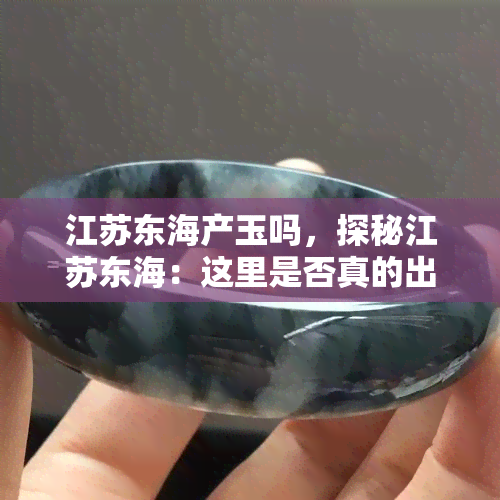 江苏东海产玉吗，探秘江苏东海：这里是否真的出产玉石呢？