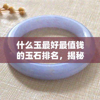 什么玉更好最值钱的玉石排名，揭秘玉石界十大价值连城的珍品，什么玉才是更好的？