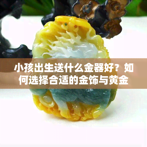 小孩出生送什么金器好？如何选择合适的金饰与黄金？