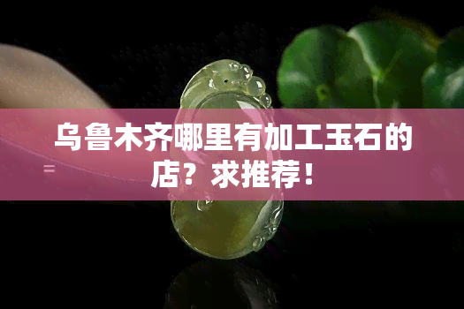 乌鲁木齐哪里有加工玉石的店？求推荐！