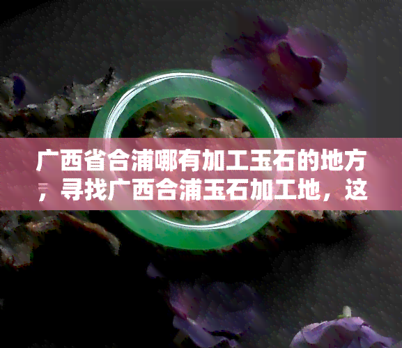 广西省合浦哪有加工玉石的地方，寻找广西合浦玉石加工地，这里有你需要的答案！