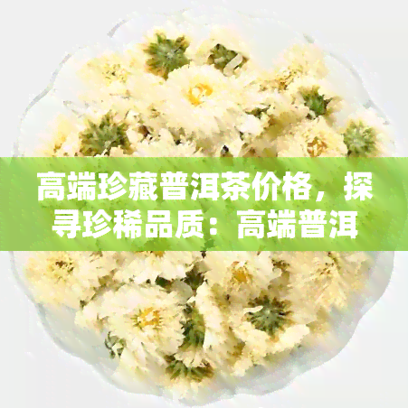 高端珍藏普洱茶价格，探寻珍稀品质：高端普洱茶的价格解析