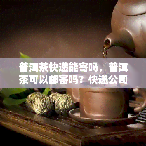 普洱茶快递能寄吗，普洱茶可以邮寄吗？快递公司能否运输普洱茶？