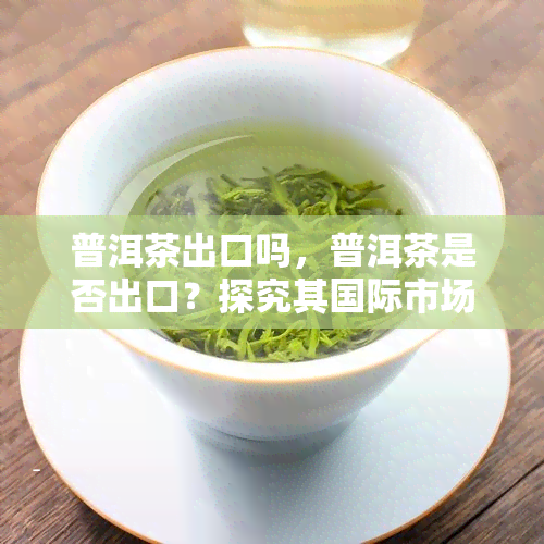 普洱茶出口吗，普洱茶是否出口？探究其国际市场的可能性