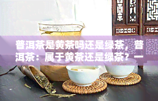 普洱茶是黄茶吗还是绿茶，普洱茶：属于黄茶还是绿茶？一次全面的解答