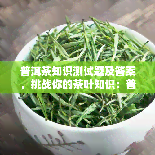 普洱茶知识测试题及答案，挑战你的茶叶知识：普洱茶知识测试题及答案