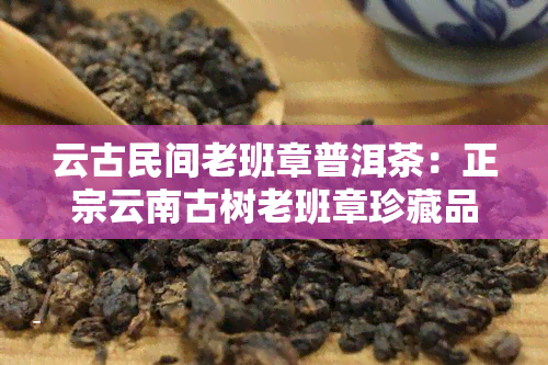 云古民间老班章普洱茶：正宗云南古树老班章珍藏品普洱茶生茶，云南老班章古树茶价格