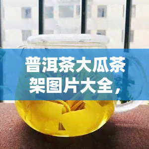 普洱茶大瓜茶架图片大全，探索普洱茶的魅力：大瓜茶架的精美图片大全