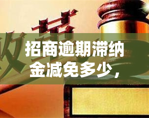 招商逾期滞纳金减免多少，申请招商逾期滞纳金减免的步骤和条件