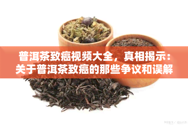 普洱茶致癌视频大全，真相揭示：关于普洱茶致癌的那些争议和误解