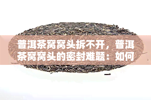 普洱茶窝窝头拆不开，普洱茶窝窝头的密封难题：如何轻松拆开？