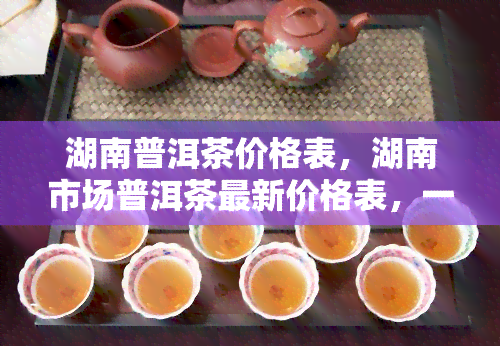 湖南普洱茶价格表，湖南市场普洱茶最新价格表，一网打尽！