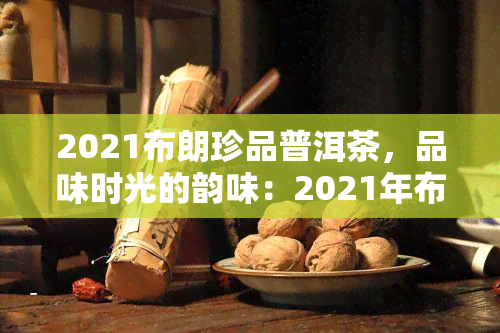 2021布朗珍品普洱茶，品味时光的韵味：2021年布朗珍品普洱茶