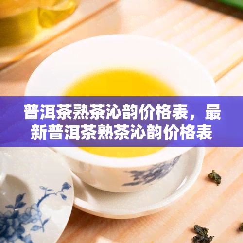 普洱茶熟茶沁韵价格表，最新普洱茶熟茶沁韵价格表，一网打尽！