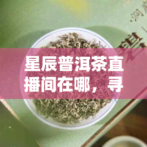 星辰普洱茶直播间在哪，寻找星辰普洱茶直播间？带你快速找到！