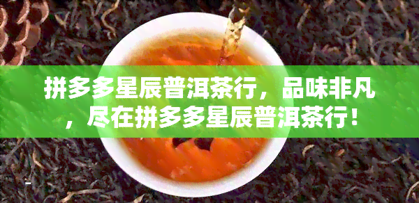 拼多多星辰普洱茶行，品味非凡，尽在拼多多星辰普洱茶行！