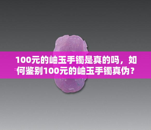 100元的岫玉手镯是真的吗，如何鉴别100元的岫玉手镯真伪？