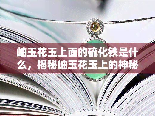 岫玉花玉上面的硫化铁是什么，揭秘岫玉花玉上的神秘物质——硫化铁