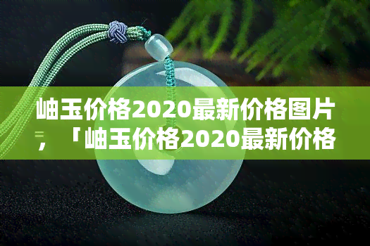 岫玉价格2020最新价格图片，「岫玉价格2020最新价格图片」：揭秘岫玉市场价格与收藏价值