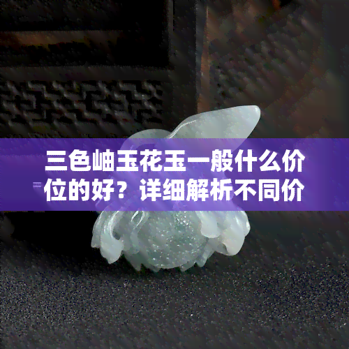 三色岫玉花玉一般什么价位的好？详细解析不同价格段位的特点与优劣