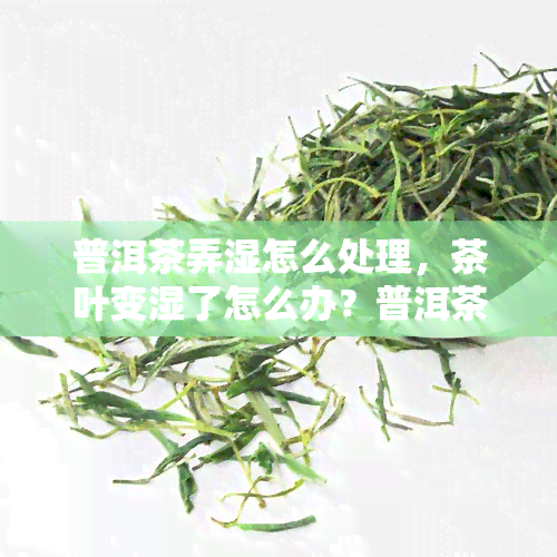 普洱茶弄湿怎么处理，茶叶变湿了怎么办？普洱茶的正确保存方法