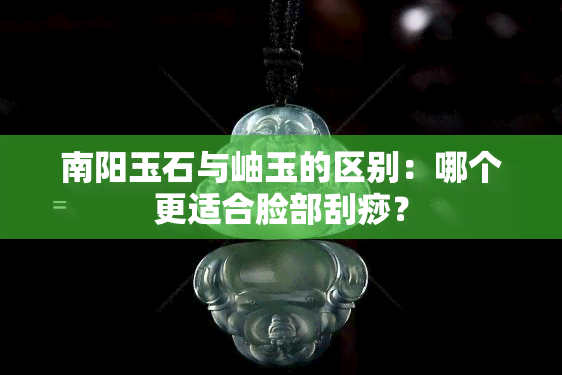 南阳玉石与岫玉的区别：哪个更适合脸部刮痧？