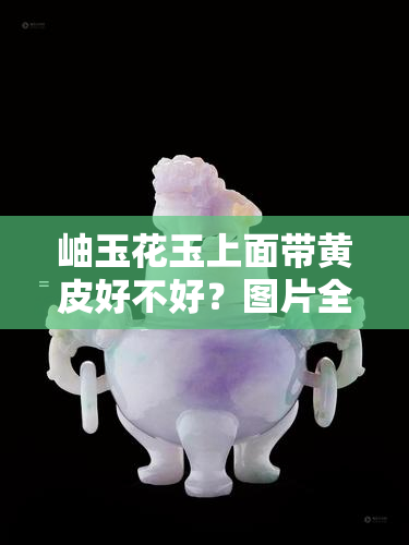 岫玉花玉上面带黄皮好不好？图片全解析！