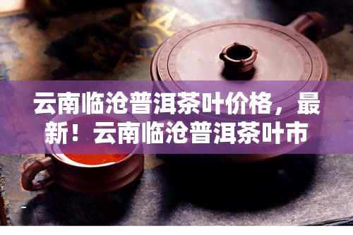 云南临沧普洱茶叶价格，最新！云南临沧普洱茶叶市场价格行情一览