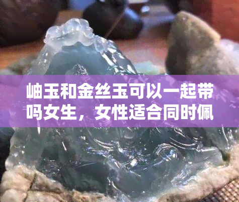 岫玉和金丝玉可以一起带吗女生，女性适合同时佩戴岫玉和金丝玉吗？