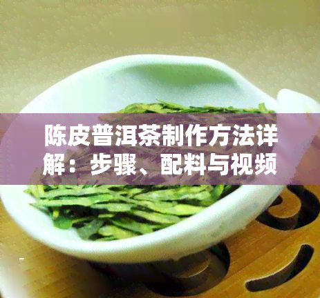 陈皮普洱茶制作方法详解：步骤、配料与视频教程全攻略