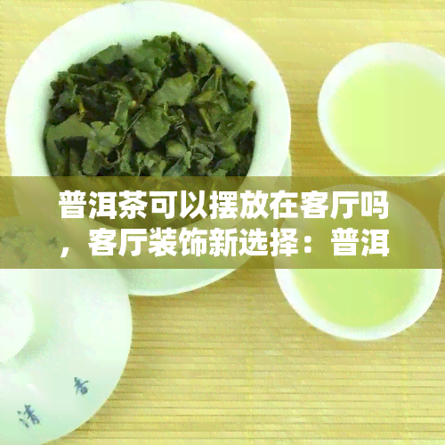 普洱茶可以摆放在客厅吗，客厅装饰新选择：普洱茶的摆放艺术