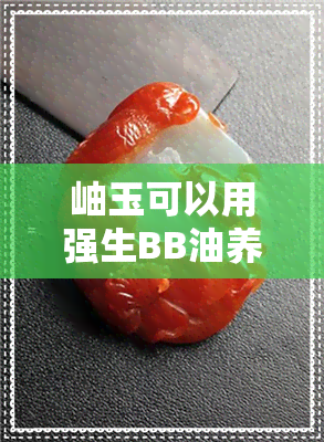 岫玉可以用强生BB油养吗-岫玉可以用强生bb油养吗图片