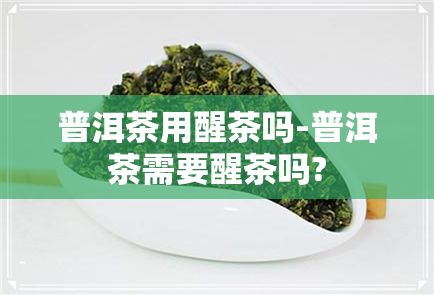 普洱茶用醒茶吗-普洱茶需要醒茶吗?