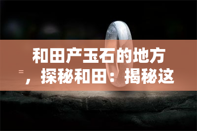 和田产玉石的地方，探秘和田：揭秘这个盛产玉石的地方