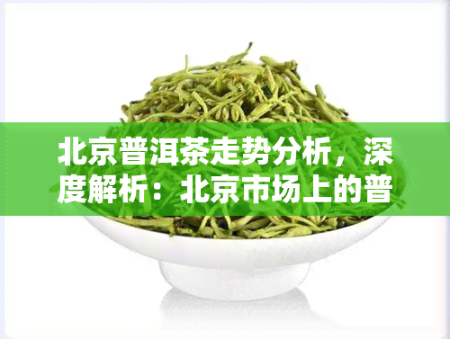 北京普洱茶走势分析，深度解析：北京市场上的普洱茶价格走势及影响因素