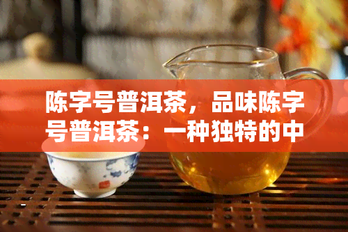 陈字号普洱茶，品味陈字号普洱茶：一种独特的中国茶文化体验