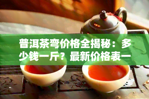 普洱茶弯价格全揭秘：多少钱一斤？最新价格表一览