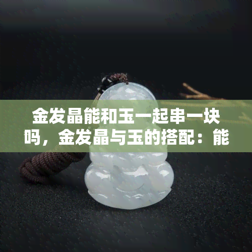 金发晶能和玉一起串一块吗，金发晶与玉的搭配：能否在同一串首饰 *** 存？