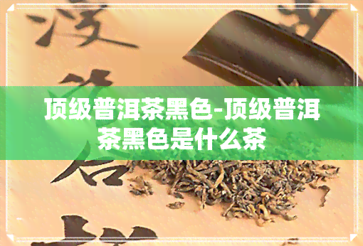 顶级普洱茶黑色-顶级普洱茶黑色是什么茶