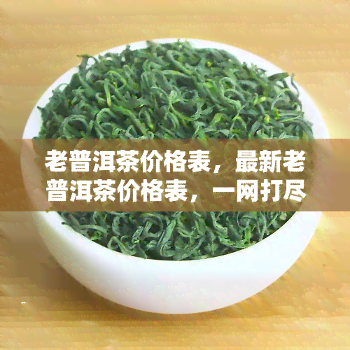 老普洱茶价格表，最新老普洱茶价格表，一网打尽各大及年份价格！