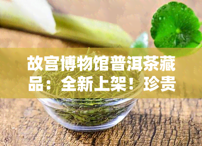 故宫博物馆普洱茶藏品：全新上架！珍贵图片一为快