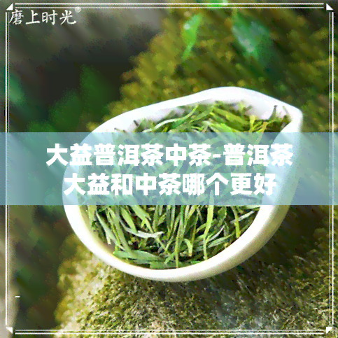 大益普洱茶中茶-普洱茶大益和中茶哪个更好